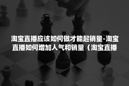 淘宝直播应该如何做才能起销量-淘宝直播如何增加人气和销量（淘宝直播怎么提高人气）