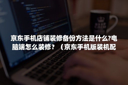 京东手机店铺装修备份方法是什么?电脑端怎么装修？（京东手机版装机配置单在哪里）