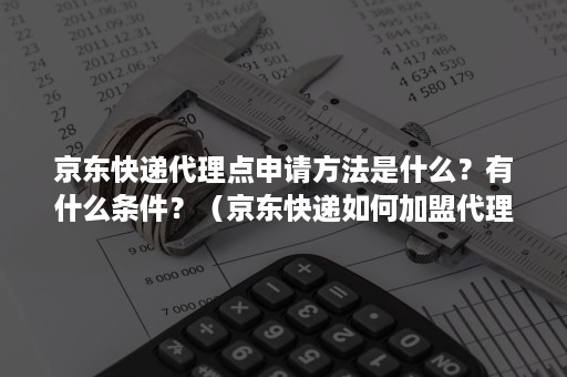 京东快递代理点申请方法是什么？有什么条件？（京东快递如何加盟代理发送点）