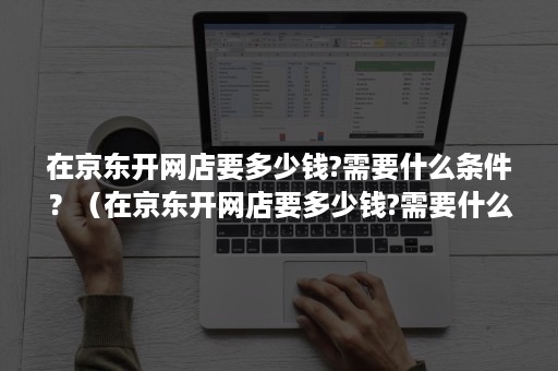 在京东开网店要多少钱?需要什么条件？（在京东开网店要多少钱?需要什么条件呢）