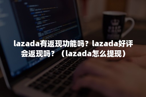 lazada有返现功能吗？lazada好评会返现吗？（lazada怎么提现）