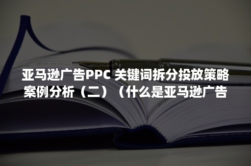 亚马逊广告PPC 关键词拆分投放策略案例分析（二）（什么是亚马逊广告）