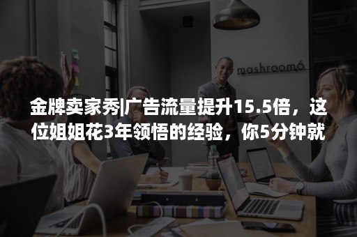 金牌卖家秀|广告流量提升15.5倍，这位姐姐花3年领悟的经验，你5分钟就能Get