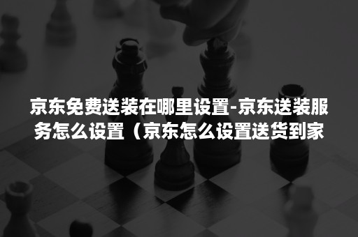 京东免费送装在哪里设置-京东送装服务怎么设置（京东怎么设置送货到家）