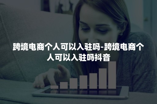 跨境电商个人可以入驻吗-跨境电商个人可以入驻吗抖音