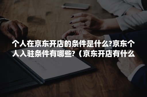 个人在京东开店的条件是什么?京东个人入驻条件有哪些?（京东开店有什么要求,个人可以在京东上开店吗?）