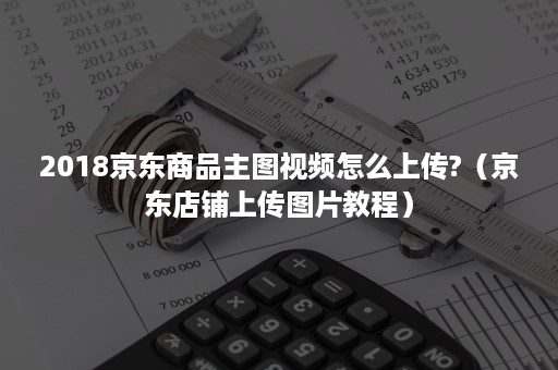 2018京东商品主图视频怎么上传?（京东店铺上传图片教程）