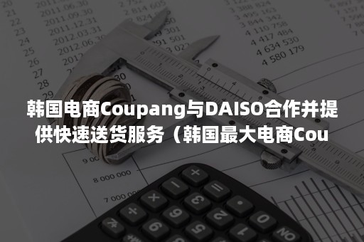 韩国电商Coupang与DAISO合作并提供快速送货服务（韩国最大电商Coupang）