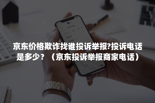 京东价格欺诈找谁投诉举报?投诉电话是多少？（京东投诉举报商家电话）