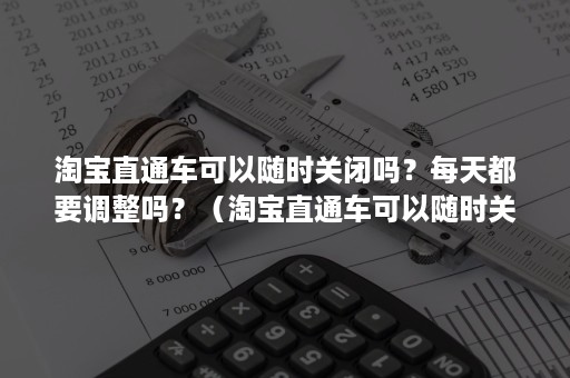 淘宝直通车可以随时关闭吗？每天都要调整吗？（淘宝直通车可以随时关闭吗?每天都要调整吗怎么回事）