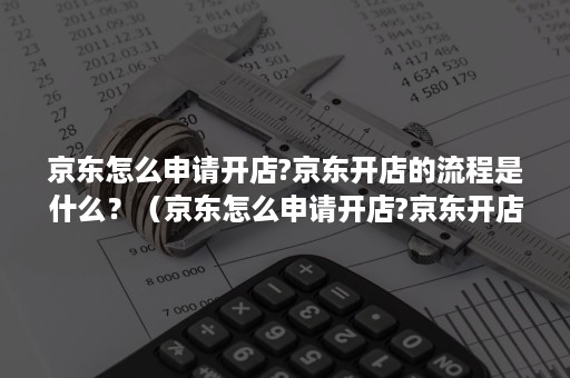 京东怎么申请开店?京东开店的流程是什么？（京东怎么申请开店?京东开店的流程是什么呢）