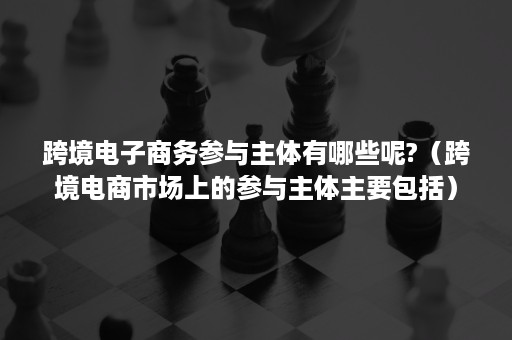 跨境电子商务参与主体有哪些呢?（跨境电商市场上的参与主体主要包括）