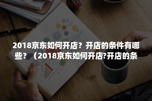 2018京东如何开店？开店的条件有哪些？（2018京东如何开店?开店的条件有哪些呢）