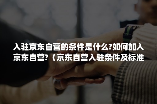 入驻京东自营的条件是什么?如何加入京东自营?（京东自营入驻条件及标准）