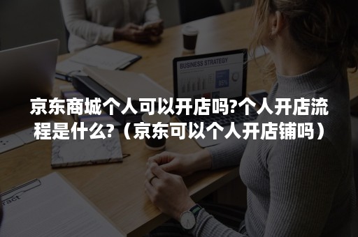 京东商城个人可以开店吗?个人开店流程是什么?（京东可以个人开店铺吗）