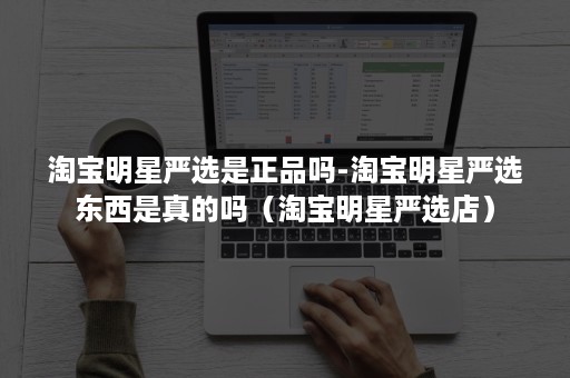 淘宝明星严选是正品吗-淘宝明星严选东西是真的吗（淘宝明星严选店）