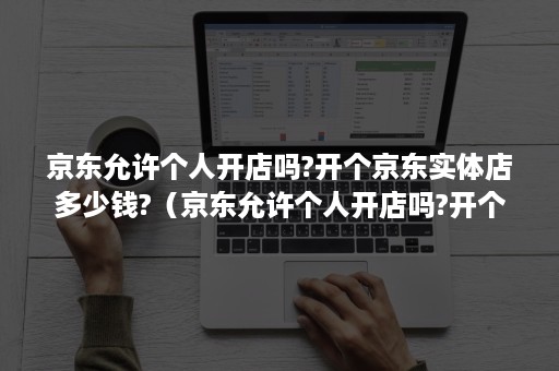 京东允许个人开店吗?开个京东实体店多少钱?（京东允许个人开店吗?开个京东实体店多少钱一家）