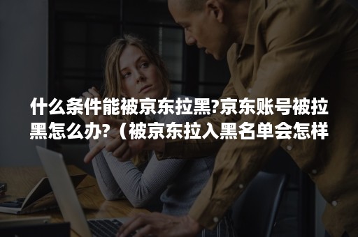 什么条件能被京东拉黑?京东账号被拉黑怎么办?（被京东拉入黑名单会怎样）