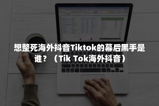 想整死海外抖音Tiktok的幕后黑手是谁？（Tik Tok海外抖音）