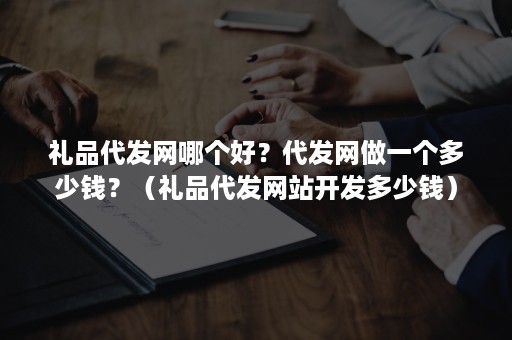 礼品代发网哪个好？代发网做一个多少钱？（礼品代发网站开发多少钱）