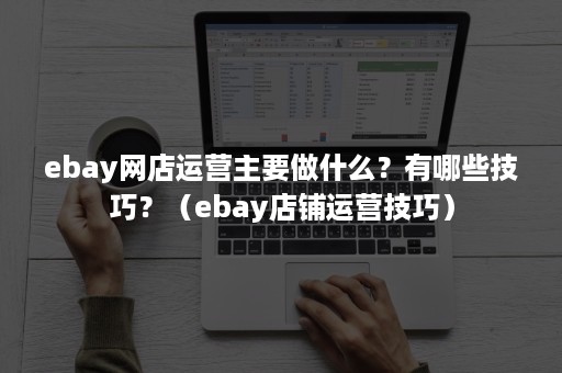 ebay网店运营主要做什么？有哪些技巧？（ebay店铺运营技巧）