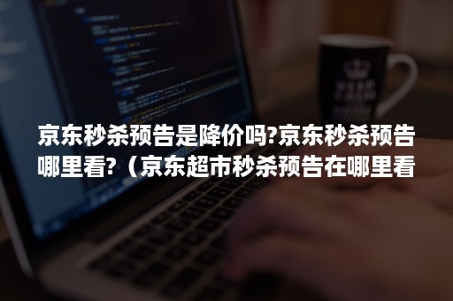 京东秒杀预告是降价吗?京东秒杀预告哪里看?（京东超市秒杀预告在哪里看）