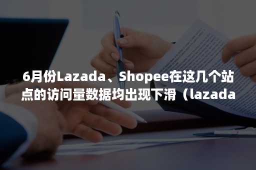 6月份Lazada、Shopee在这几个站点的访问量数据均出现下滑（lazada被shopee反超）