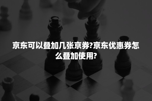 京东可以叠加几张京券?京东优惠券怎么叠加使用?