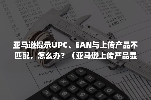 亚马逊提示UPC、EAN与上传产品不匹配，怎么办？（亚马逊上传产品显示upc不匹配）