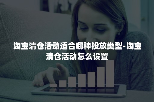 淘宝清仓活动适合哪种投放类型-淘宝清仓活动怎么设置