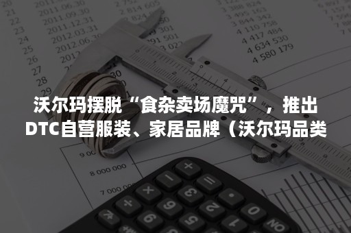 沃尔玛摆脱“食杂卖场魔咒”，推出DTC自营服装、家居品牌（沃尔玛品类）