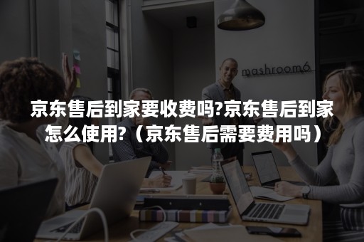 京东售后到家要收费吗?京东售后到家怎么使用?(京东售后需要费用吗) 京东售后到家要收费吗?京东售后到家怎么使用?(京东售后需要费用吗)