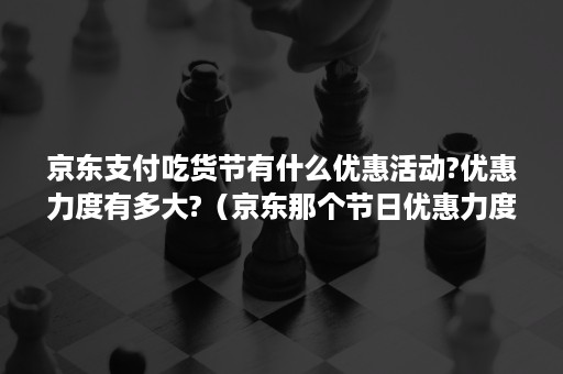 京东支付吃货节有什么优惠活动?优惠力度有多大?（京东那个节日优惠力度大）