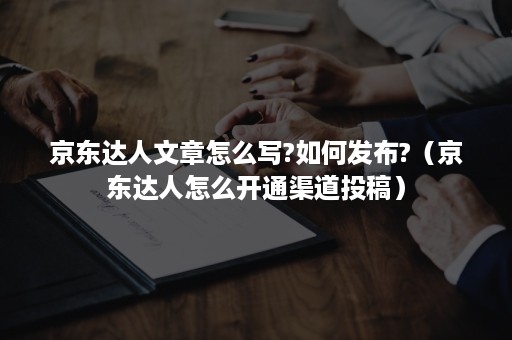 京东达人文章怎么写?如何发布?(京东达人怎么开通渠道投稿) 京东达人文章怎么写?如何发布?(京东达人怎么开通渠道投稿)