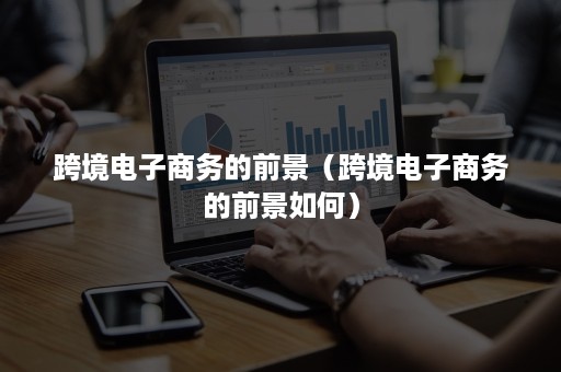 跨境电子商务的前景(跨境电子商务的前景如何) 跨境电子商务的前景(跨境电子商务的前景如何)