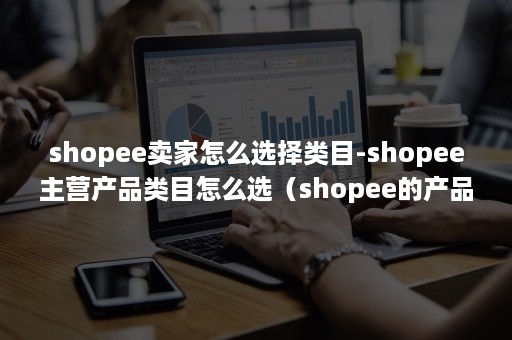 shopee卖家怎么选择类目-shopee主营产品类目怎么选(shopee的产品类目级别) shopee卖家怎么选择类目-shopee主营产品类目怎么选(shopee的产品类目级别)