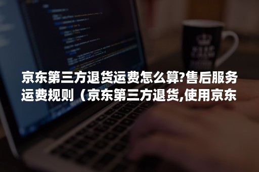 京东第三方退货运费怎么算?售后服务运费规则(京东第三方退货,使用京东快递运费多少) 京东第三方退货运费怎么算?售后服务运费规则(京东第三方退货,使用京东快递运费多少)