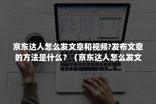 京东达人怎么发文章和视频?发布文章的方法是什么？（京东达人怎么发文章和视频?发布文章的方法是什么呢）