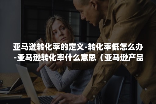 亚马逊转化率的定义-转化率低怎么办-亚马逊转化率什么意思(亚马逊产品转化率低的原因) 亚马逊转化率的定义-转化率低怎么办-亚马逊转化率什么意思(亚马逊产品转化率低的原因)