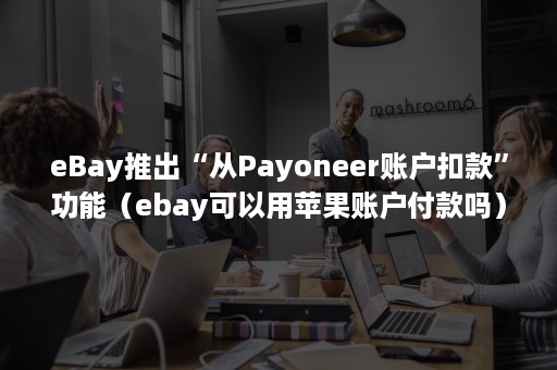 eBay推出“从Payoneer账户扣款”功能（ebay可以用苹果账户付款吗）