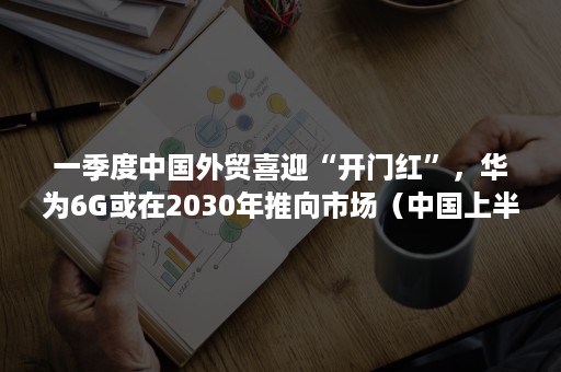 一季度中国外贸喜迎“开门红”，华为6G或在2030年推向市场（中国上半年外贸）