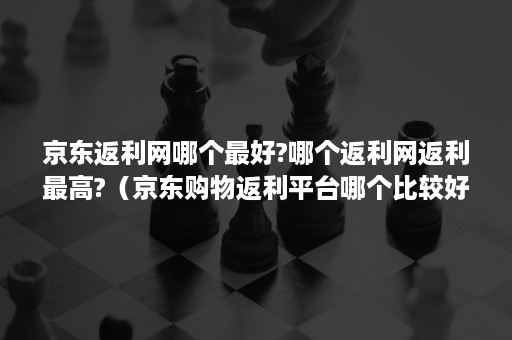 京东返利网哪个最好?哪个返利网返利最高?（京东购物返利平台哪个比较好）