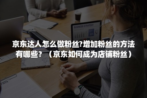 京东达人怎么做粉丝?增加粉丝的方法有哪些？（京东如何成为店铺粉丝）