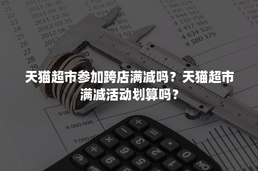 天猫超市参加跨店满减吗？天猫超市满减活动划算吗？