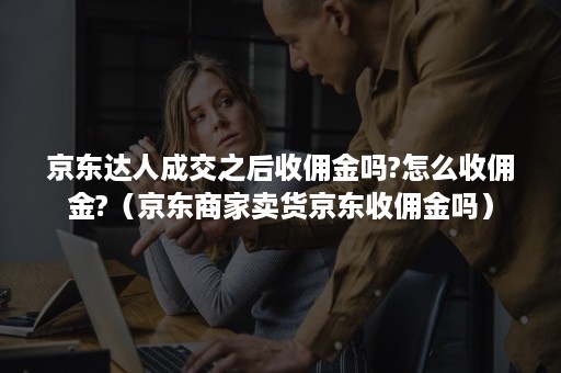 京东达人成交之后收佣金吗?怎么收佣金?（京东商家卖货京东收佣金吗）