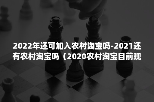 2022年还可加入农村淘宝吗-2021还有农村淘宝吗（2020农村淘宝目前现状）