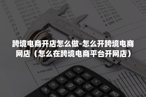 跨境电商开店怎么做-怎么开跨境电商网店（怎么在跨境电商平台开网店）