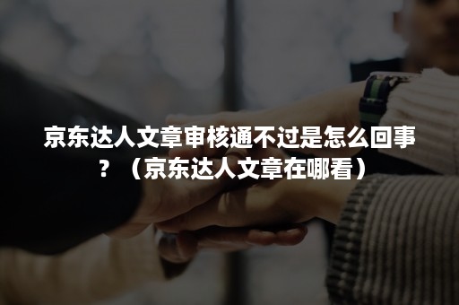 京东达人文章审核通不过是怎么回事？（京东达人文章在哪看）