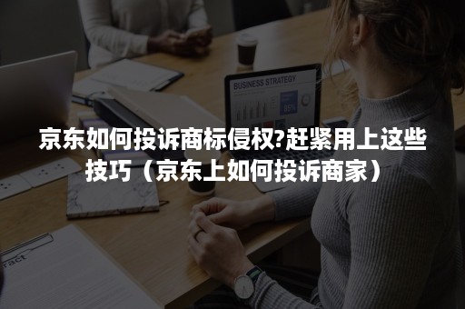 京东如何投诉商标侵权?赶紧用上这些技巧（京东上如何投诉商家）