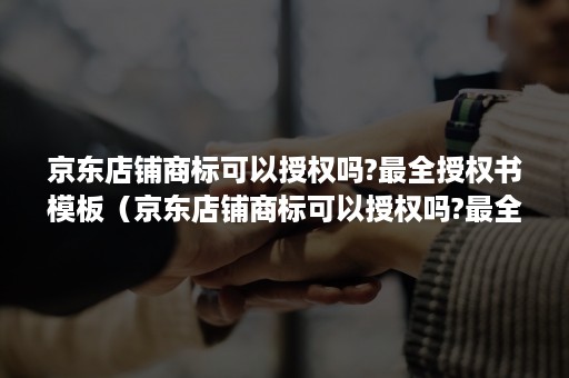 京东店铺商标可以授权吗?最全授权书模板（京东店铺商标可以授权吗?最全授权书模板怎么写）